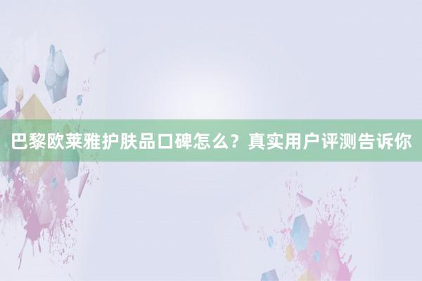 巴黎欧莱雅护肤品口碑怎么？真实用户评测告诉你